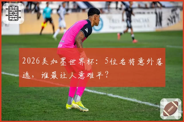2026美加墨世界杯：5位名将意外落选，谁最让人意难平？