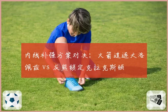 内线补强方案对决：火箭追逐大洛佩兹 vs 灰熊锁定克拉克斯顿