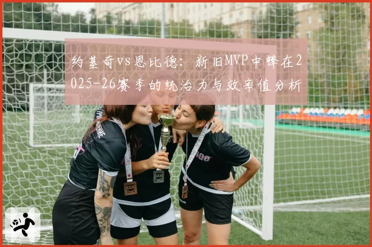 约基奇vs恩比德：新旧MVP中锋在2025-26赛季的统治力与效率值分析