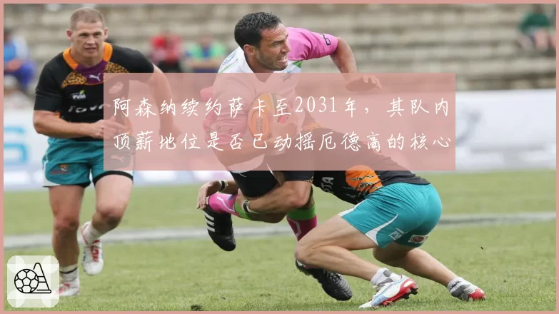 阿森纳续约萨卡至2031年，其队内顶薪地位是否已动摇厄德高的核心角色？