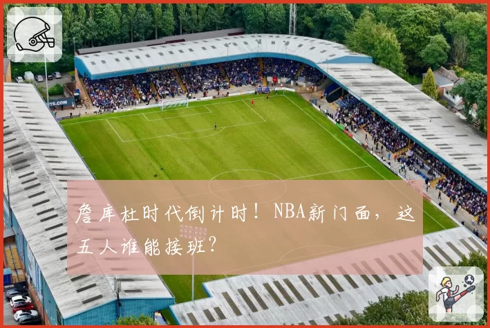 詹库杜时代倒计时！NBA新门面，这五人谁能接班？