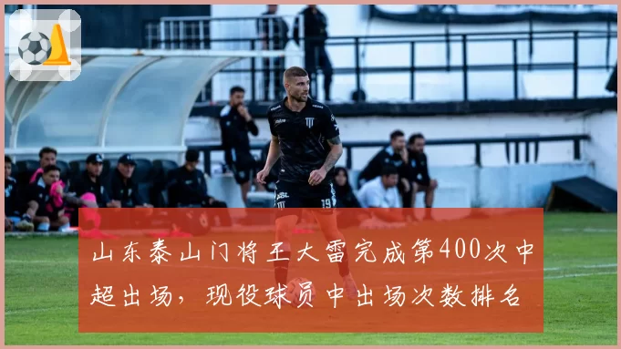 山东泰山门将王大雷完成第400次中超出场，现役球员中出场次数排名第一