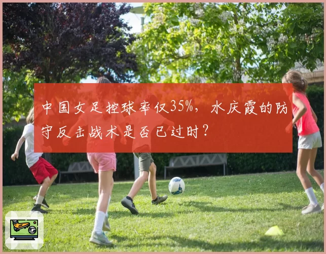 中国女足控球率仅35%，水庆霞的防守反击战术是否已过时？