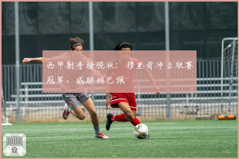 西甲射手榜现状:穆里奇冲击联赛冠军,威胁姆巴佩