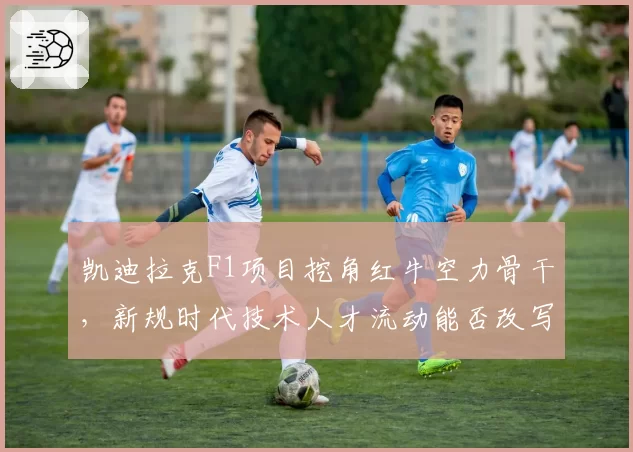 凯迪拉克F1项目挖角红牛空力骨干，新规时代技术人才流动能否改写格局？