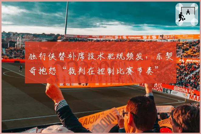独行侠替补席技术犯规频发，东契奇抱怨“裁判在控制比赛节奏”