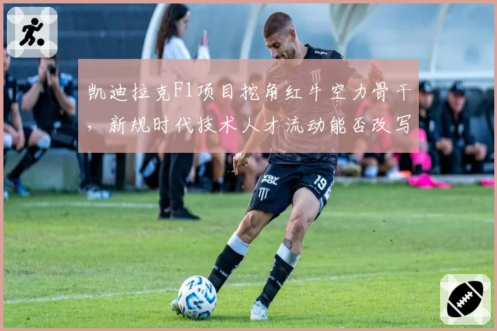 凯迪拉克F1项目挖角红牛空力骨干，新规时代技术人才流动能否改写格局？