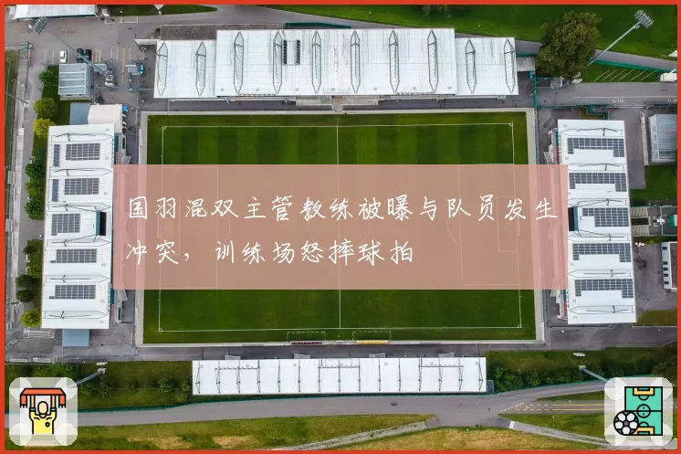 国羽混双主管教练被曝与队员发生冲突，训练场怒摔球拍