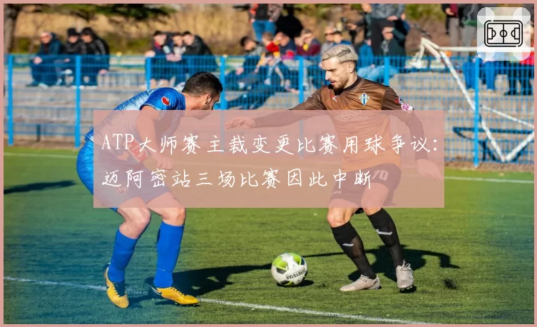 ATP大师赛主裁变更比赛用球争议:迈阿密站三场比赛因此中断