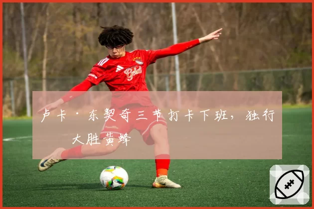 卢卡·东契奇三节打卡下班,独行侠大胜黄蜂