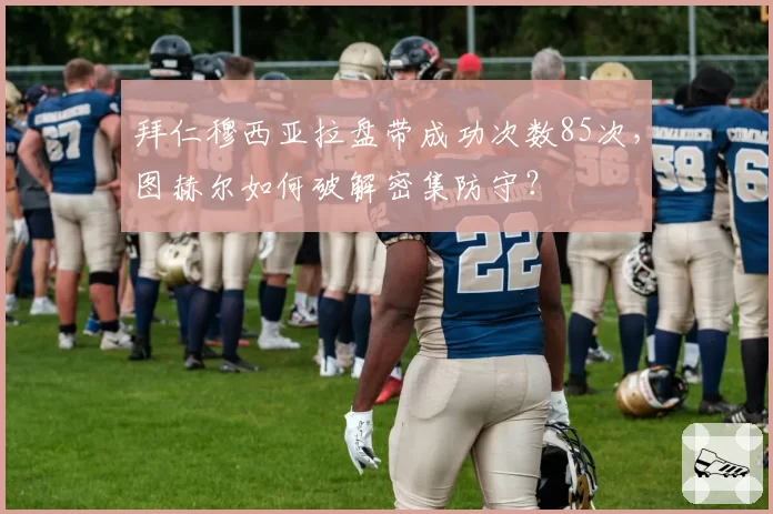 拜仁穆西亚拉盘带成功次数85次,图赫尔如何破解密集防守?