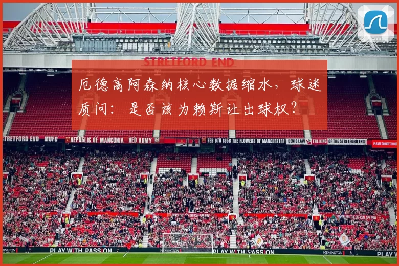 厄德高阿森纳核心数据缩水,球迷质问:是否该为赖斯让出球权?