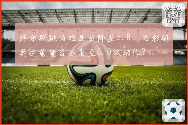 拜尔斯跳马难度分降至5.8，洛杉矶奥运前能否恢复至6.0级动作？