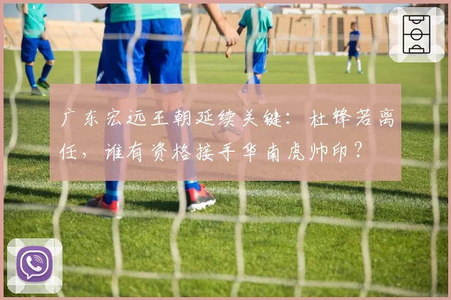 广东宏远王朝延续关键:杜锋若离任,谁有资格接手华南虎帅印?