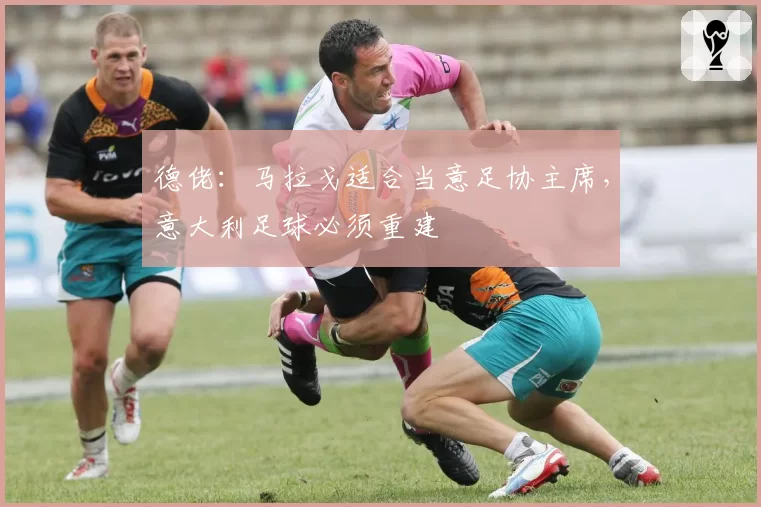 德佬：马拉戈适合当意足协主席，意大利足球必须重建