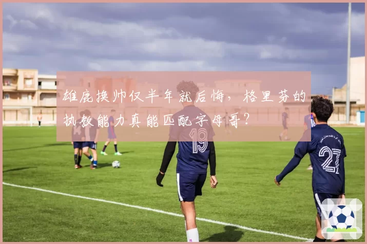 雄鹿换帅仅半年就后悔，格里芬的执教能力真能匹配字母哥？