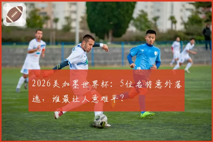 2026美加墨世界杯：5位名将意外落选，谁最让人意难平？
