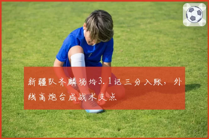 新疆队齐麟场均3.1记三分入账,外线高炮台成战术支点