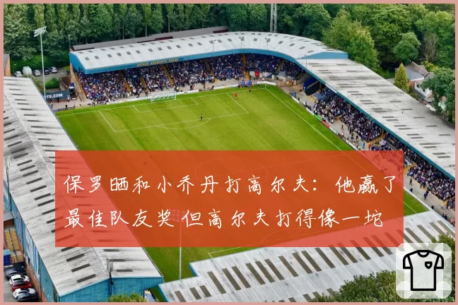 保罗晒和小乔丹打高尔夫:他赢了最佳队友奖 但高尔夫打得像一坨