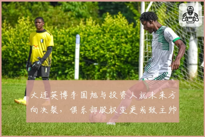 大连英博李国旭与投资人就未来方向决裂,俱乐部股权变更或致主帅离队