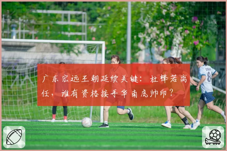 广东宏远王朝延续关键:杜锋若离任,谁有资格接手华南虎帅印?