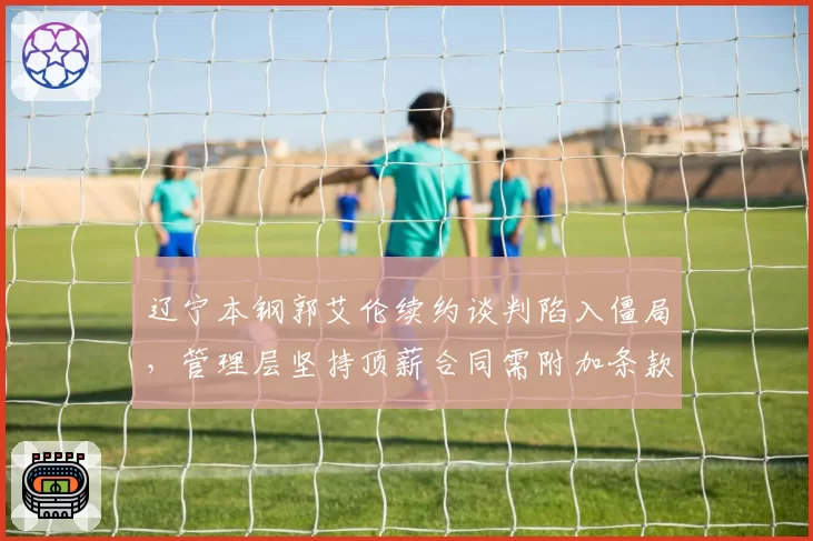 辽宁本钢郭艾伦续约谈判陷入僵局,管理层坚持顶薪合同需附加条款