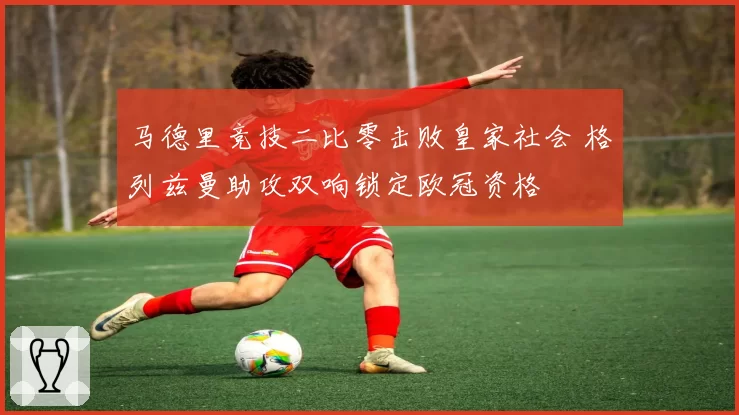 马德里竞技二比零击败皇家社会 格列兹曼助攻双响锁定欧冠资格