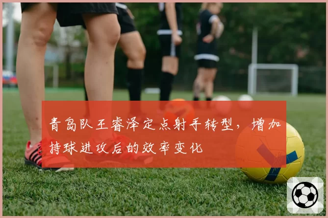 青岛队王睿泽定点射手转型,增加持球进攻后的效率变化