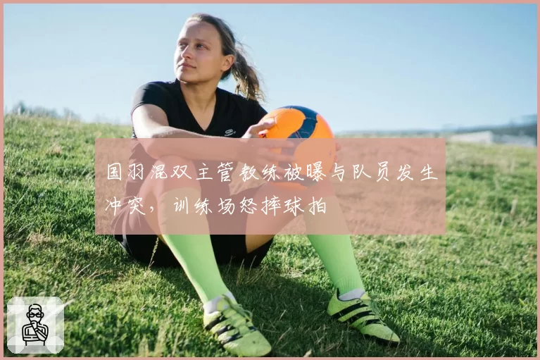 国羽混双主管教练被曝与队员发生冲突，训练场怒摔球拍