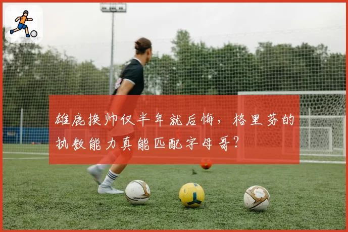 雄鹿换帅仅半年就后悔，格里芬的执教能力真能匹配字母哥？