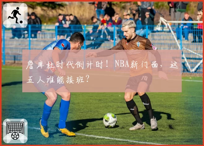 詹库杜时代倒计时！NBA新门面，这五人谁能接班？