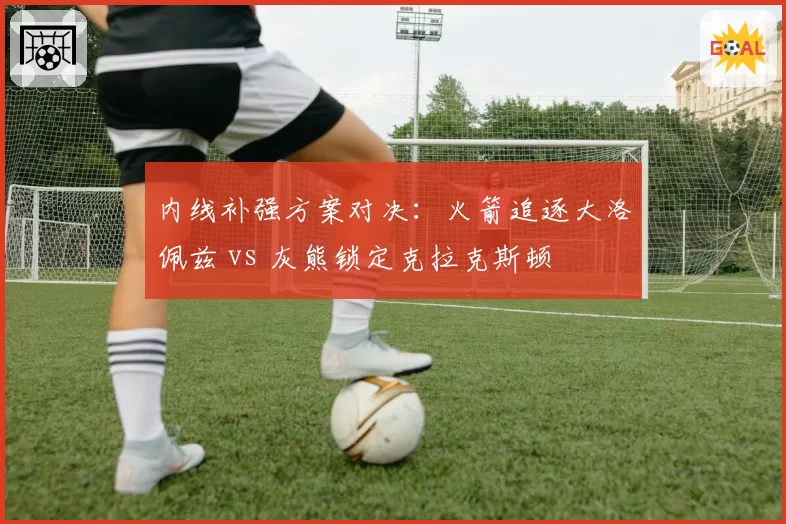 内线补强方案对决：火箭追逐大洛佩兹 vs 灰熊锁定克拉克斯顿