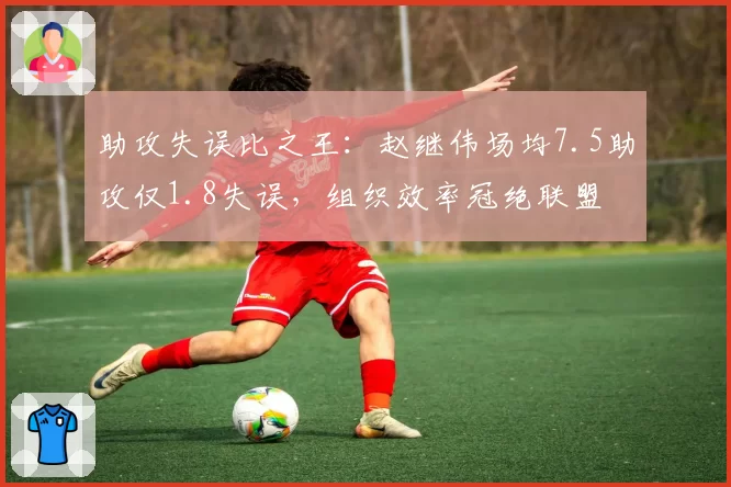 助攻失误比之王：赵继伟场均7.5助攻仅1.8失误，组织效率冠绝联盟