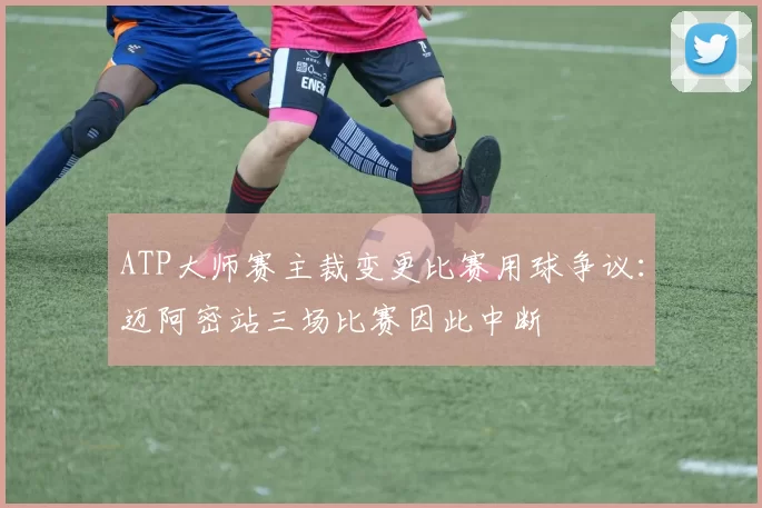 ATP大师赛主裁变更比赛用球争议:迈阿密站三场比赛因此中断