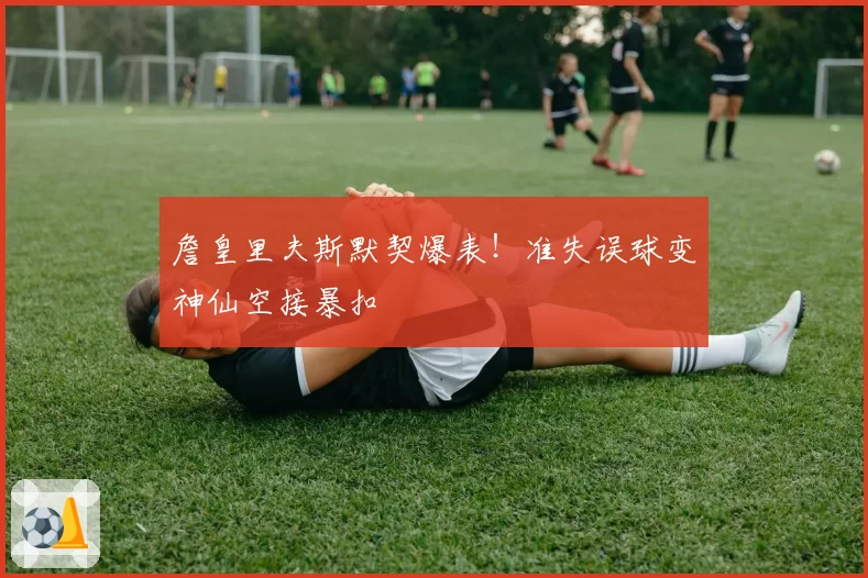 詹皇里夫斯默契爆表!准失误球变神仙空接暴扣