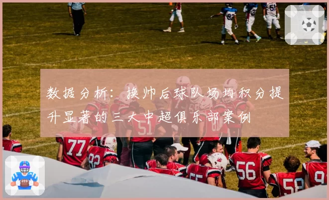 数据分析:换帅后球队场均积分提升显著的三大中超俱乐部案例