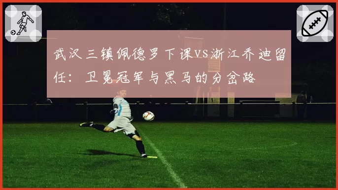 武汉三镇佩德罗下课vs浙江乔迪留任：卫冕冠军与黑马的分岔路