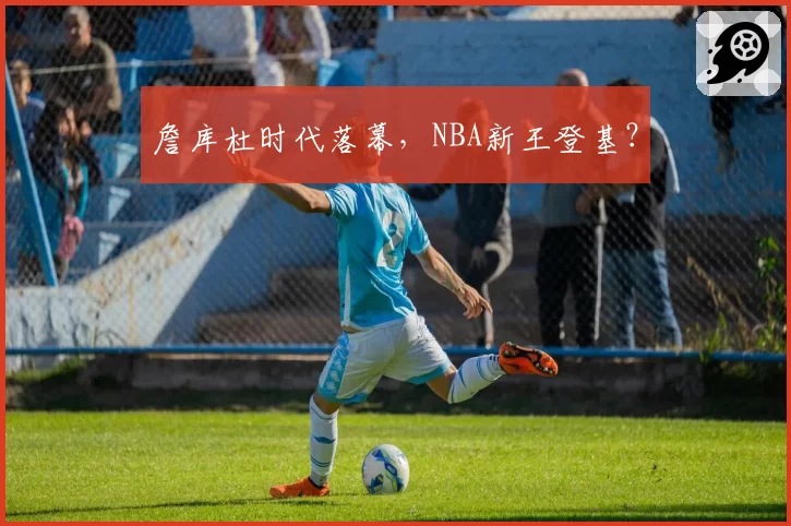 詹库杜时代落幕,NBA新王登基?