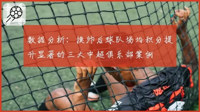 数据分析:换帅后球队场均积分提升显著的三大中超俱乐部案例