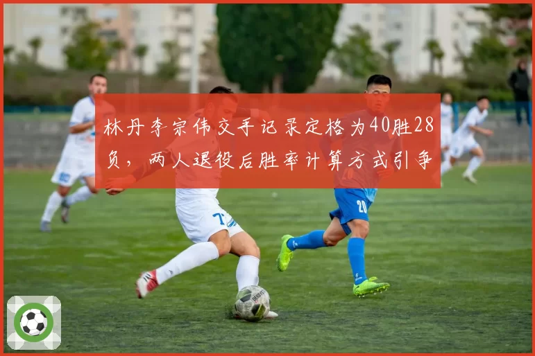 林丹李宗伟交手记录定格为40胜28负,两人退役后胜率计算方式引争议