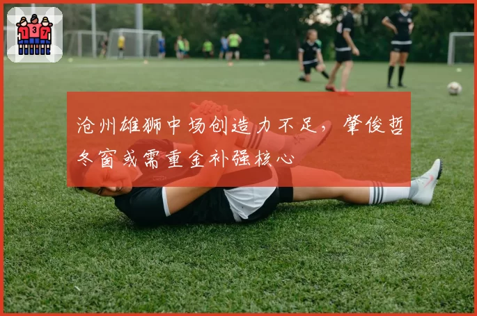 沧州雄狮中场创造力不足，肇俊哲冬窗或需重金补强核心