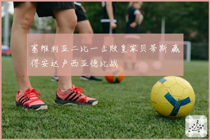 塞维利亚二比一击败皇家贝蒂斯 赢得安达卢西亚德比战