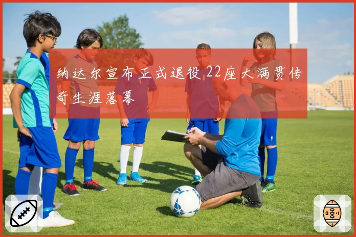 纳达尔宣布正式退役 22座大满贯传奇生涯落幕