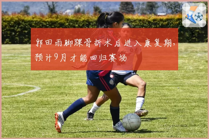 郭田雨脚踝骨折术后进入康复期，预计9月才能回归赛场