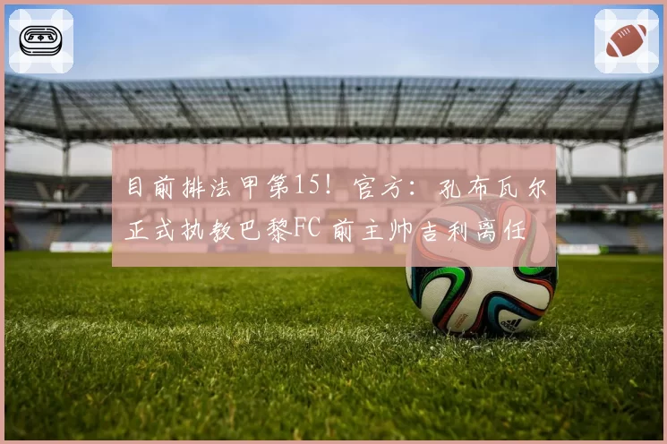 目前排法甲第15!官方:孔布瓦尔正式执教巴黎FC 前主帅吉利离任