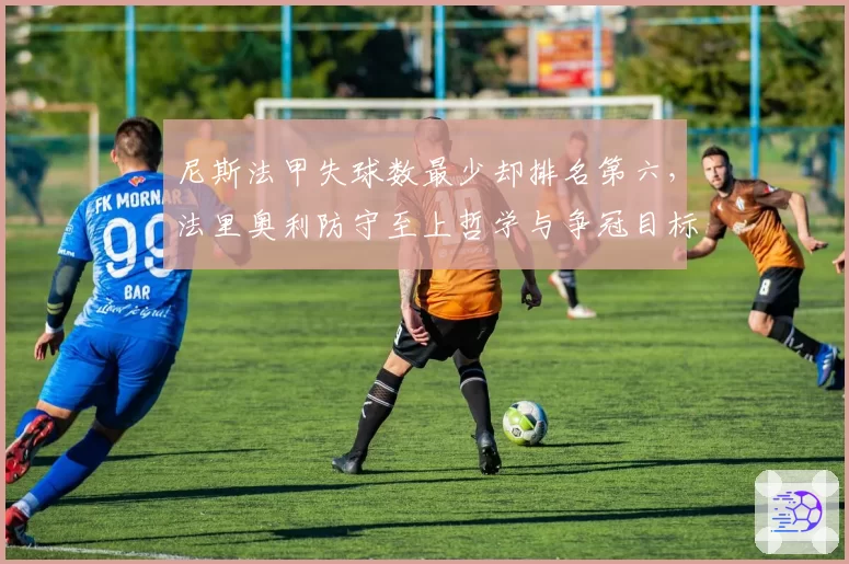 尼斯法甲失球数最少却排名第六,法里奥利防守至上哲学与争冠目标矛盾凸显