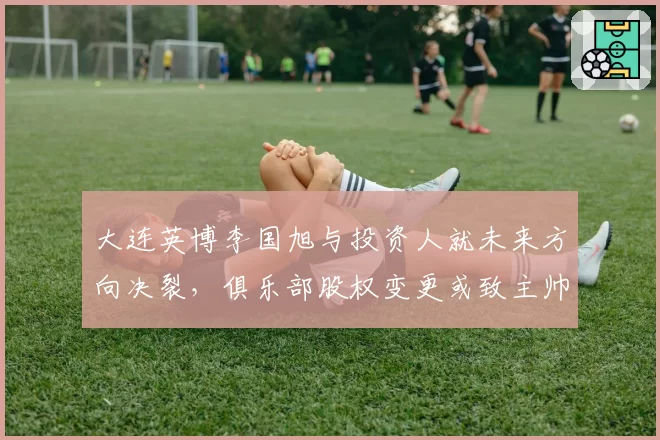 大连英博李国旭与投资人就未来方向决裂,俱乐部股权变更或致主帅离队