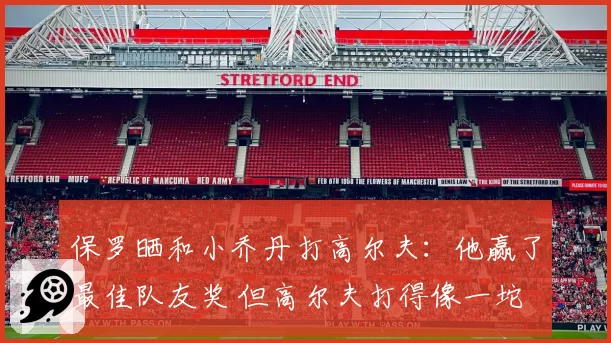 保罗晒和小乔丹打高尔夫:他赢了最佳队友奖 但高尔夫打得像一坨